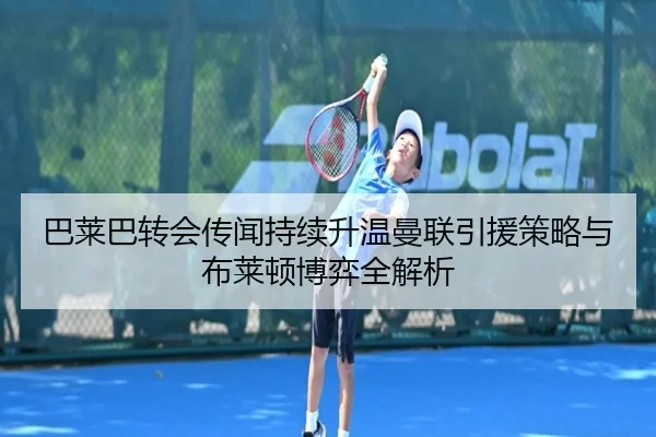 巴莱巴转会传闻持续升温曼联引援策略与布莱顿博弈全解析