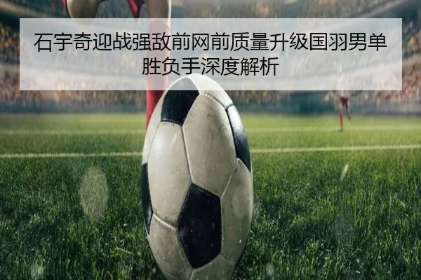 石宇奇迎战强敌前网前质量升级国羽男单胜负手深度解析